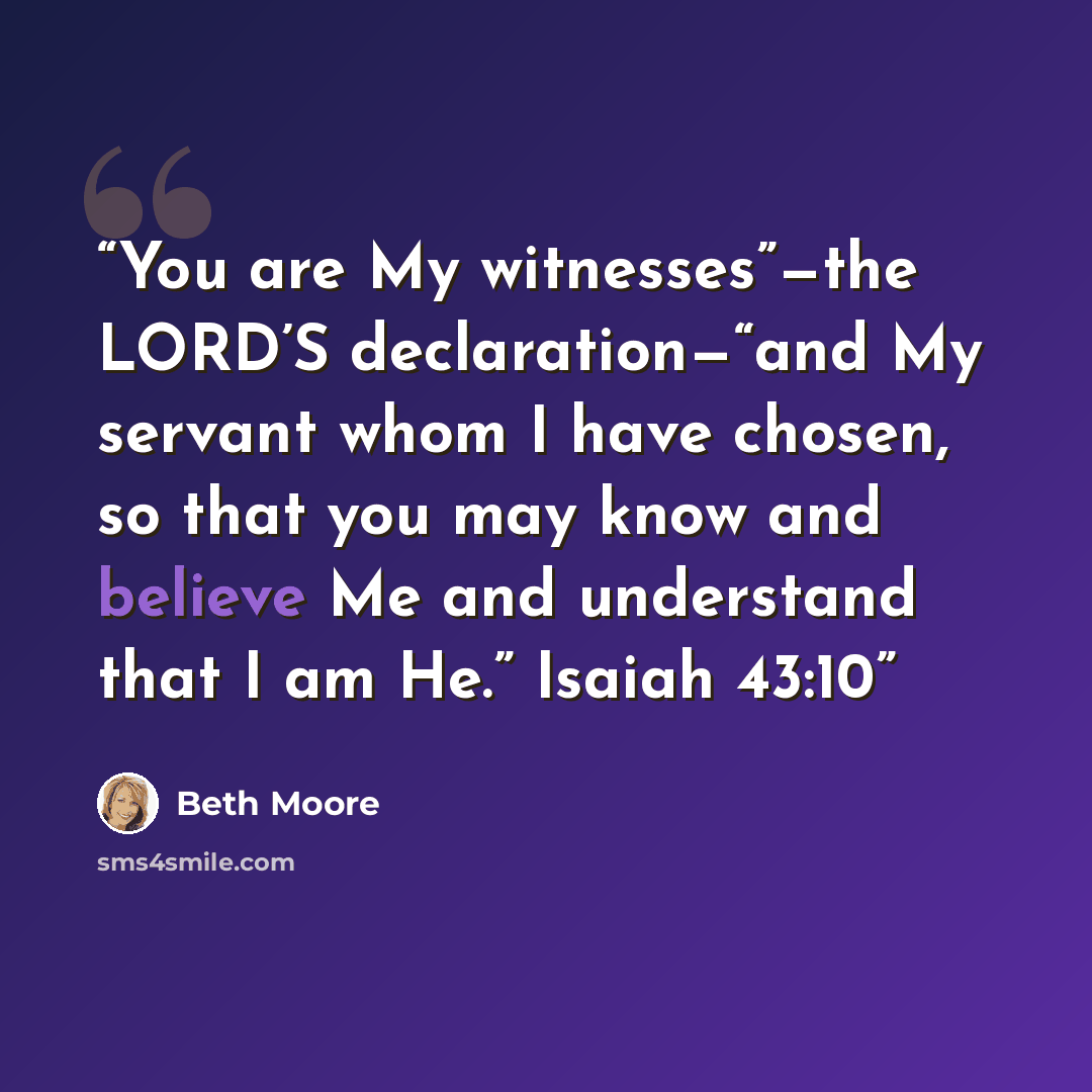 “You are My witnesses”—the LORD’S declaration—“and My servant whom I have chosen, so that you may know and believe Me and understand that I am He.” Isaiah 43:10” quote by Beth Moore