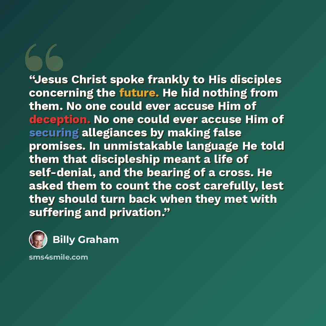 “Jesus Christ spoke frankly to His disciples concerning the future. He hid nothing from them. No one could ever accuse Him of deception. No one could ever accuse Him of securing allegiances by making false promises. In unmistakable language He told them that discipleship meant a life of…” quote by Billy Graham