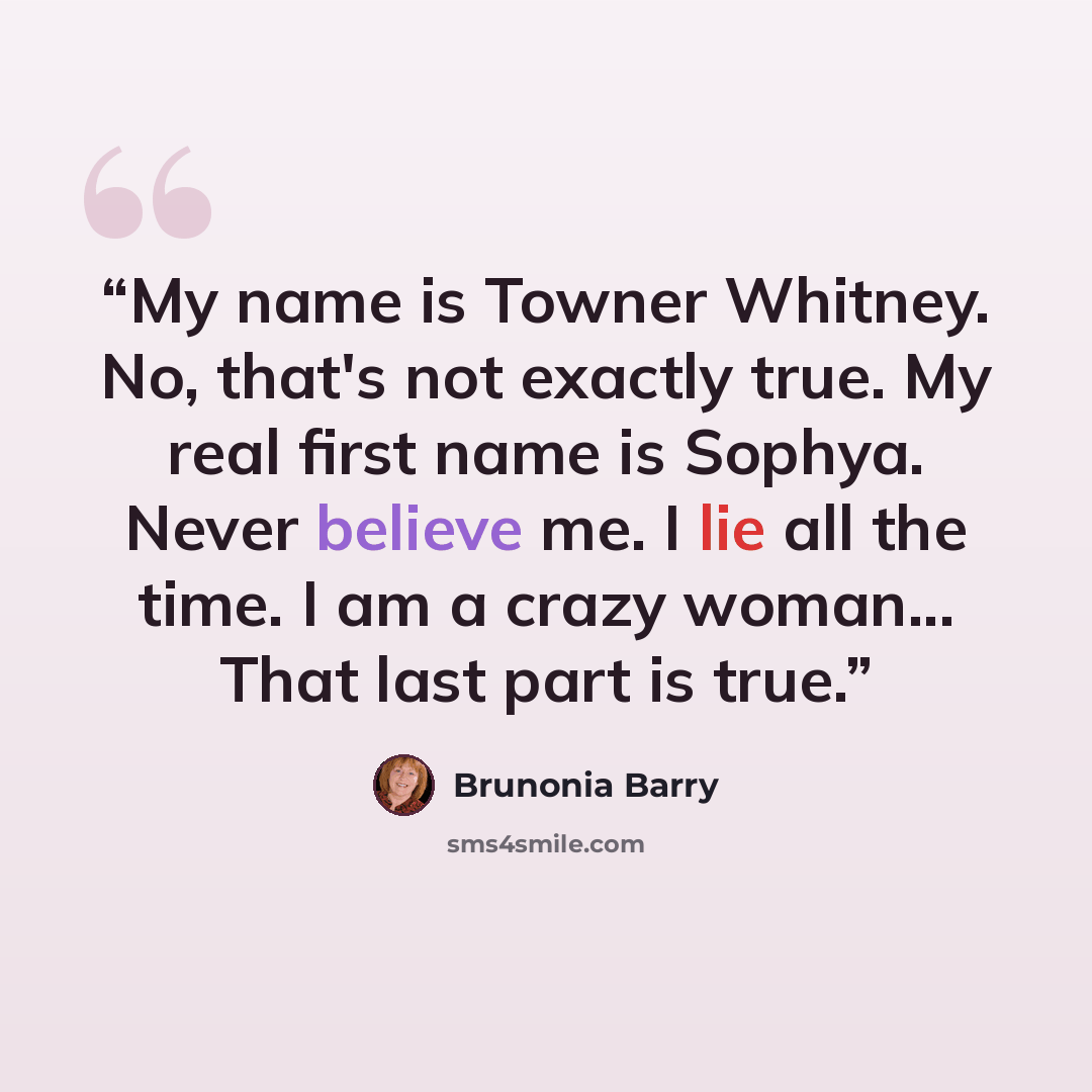 “My name is Towner Whitney. No, that's not exactly true. My real first name is Sophya. Never believe me. I lie all the time. I am a crazy woman... That last part is true.” quote by Brunonia Barry