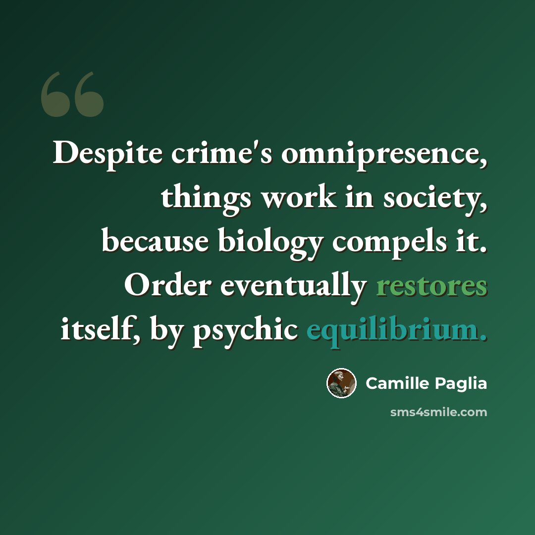 “Despite crime's omnipresence, things work in society, because biology compels it. Order eventually restores itself, by psychic equilibrium.” quote by Camille Paglia