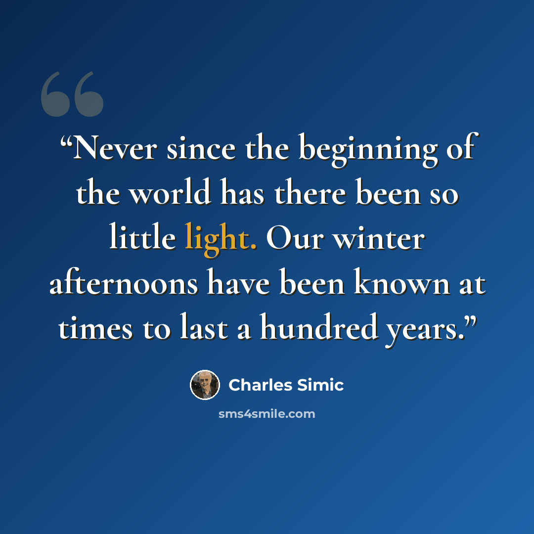 “Never since the beginning of the world has there been so little light. Our winter afternoons have been known at times to last a hundred years.” quote by Charles Simic