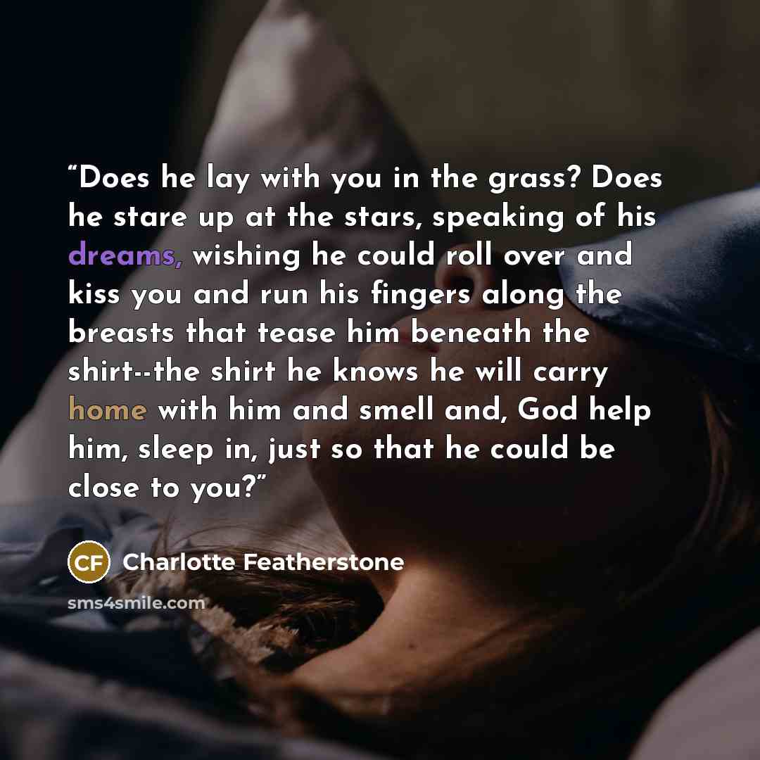 “Does he lay with you in the grass? Does he stare up at the stars, speaking of his dreams, wishing he could roll over and kiss you and run his fingers along the breasts that tease him beneath the shirt--the shirt he knows he will carry home with him and smell and, God help him, sleep in, just so…” quote by Charlotte Featherstone