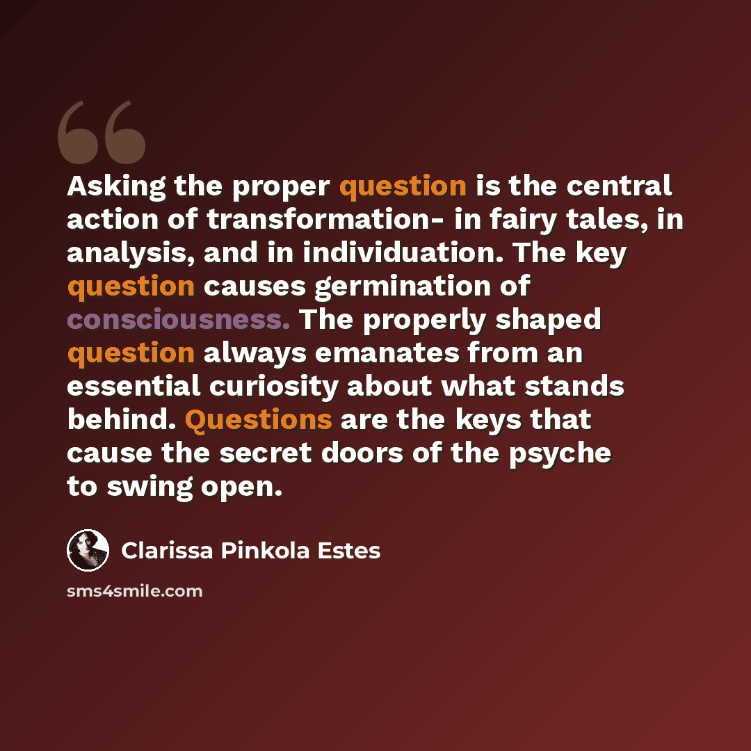 “Asking the proper question is the central action of transformation- in fairy tales, in analysis, and in individuation. The key question causes germination of consciousness. The properly shaped question always emanates from an essential curiosity about what stands behind. Questions are the keys…” quote by Clarissa Pinkola Estes