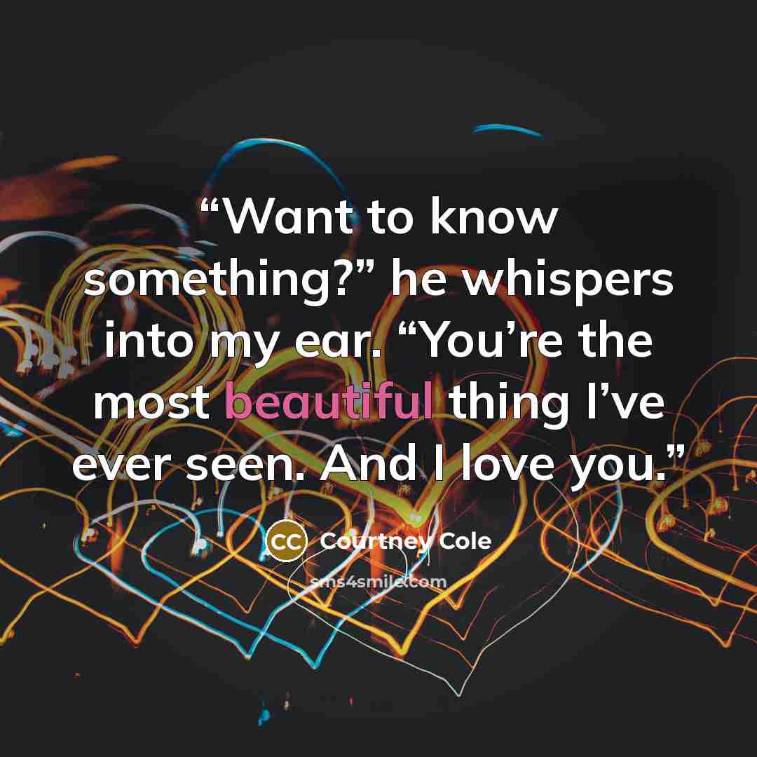 “Want to know something?” he whispers into my ear. “You’re the most beautiful thing I’ve ever seen. And I love you.” quote by Courtney Cole