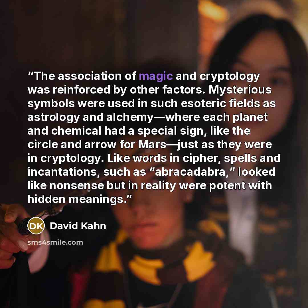 “The association of magic and cryptology was reinforced by other factors. Mysterious symbols were used in such esoteric fields as astrology and alchemy—where each planet and chemical had a special sign, like the circle and arrow for Mars—just as they were in cryptology. Like words in cipher, spells…” quote by David Kahn