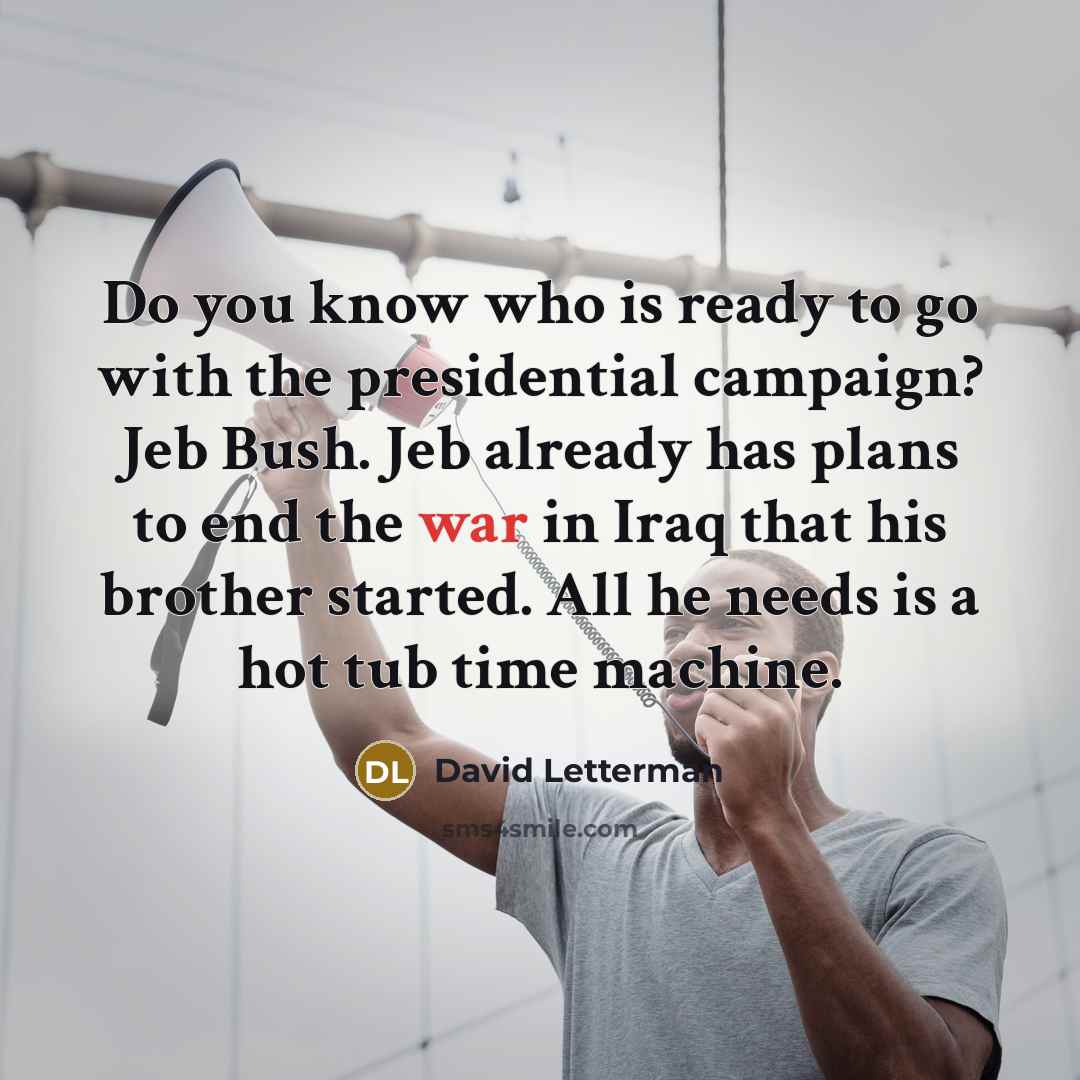 “Do you know who is ready to go with the presidential campaign? Jeb Bush. Jeb already has plans to end the war in Iraq that his brother started. All he needs is a hot tub time machine.” quote by David Letterman