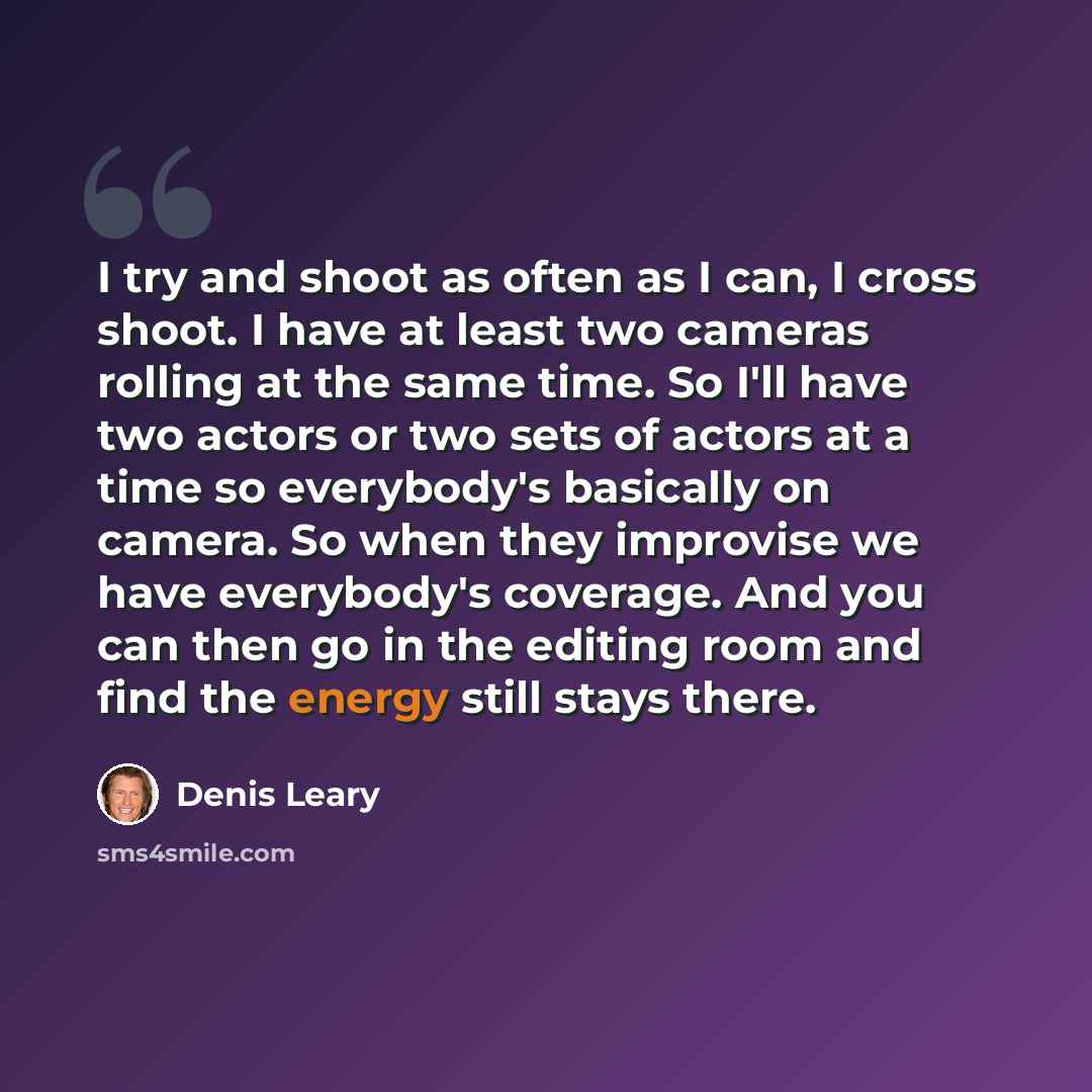 “I try and shoot as often as I can, I cross shoot. I have at least two cameras rolling at the same time. So I'll have two actors or two sets of actors at a time so everybody's basically on camera. So when they improvise we have everybody's coverage. And you can then go in the editing room and find…” quote by Denis Leary