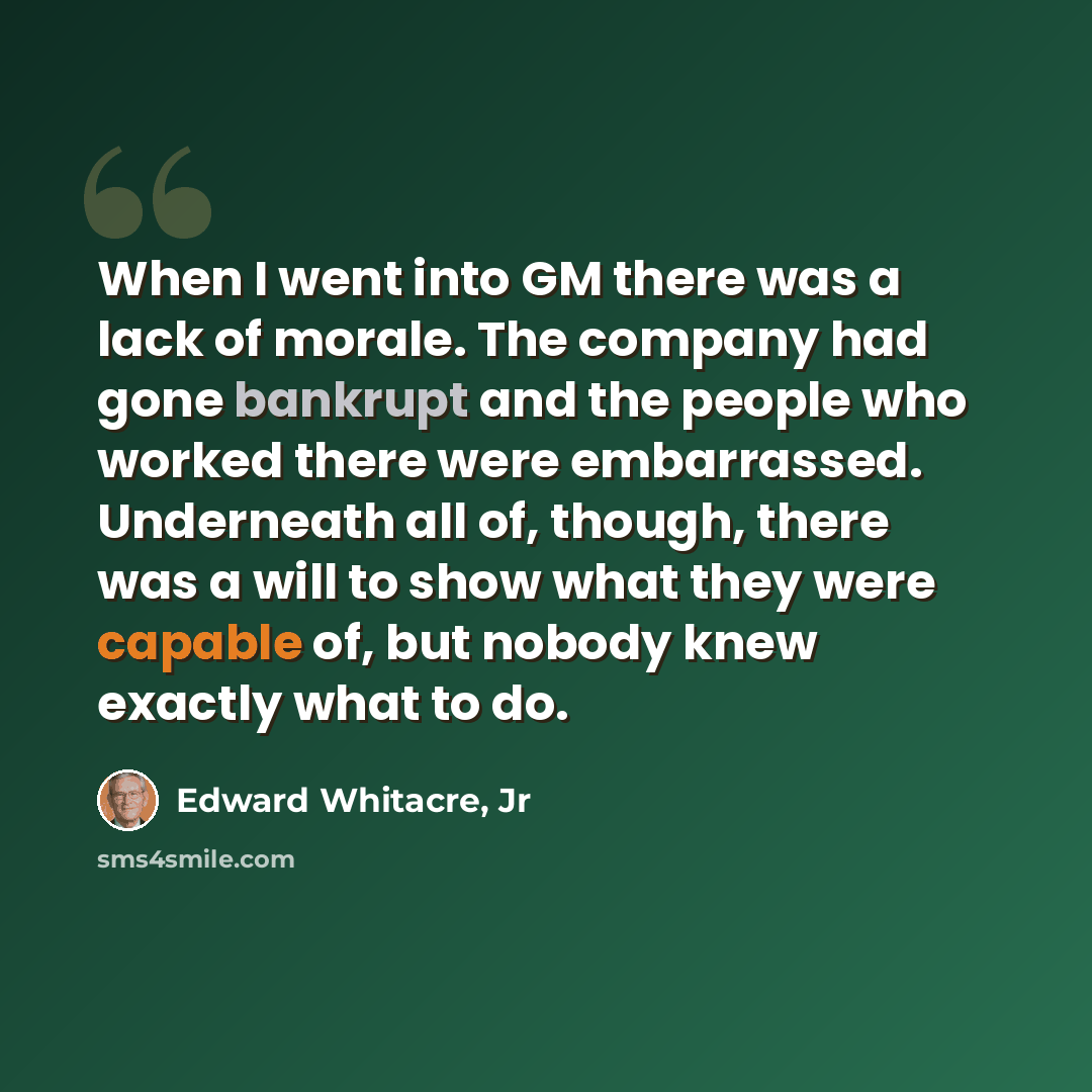 “When I went into GM there was a lack of morale. The company had gone bankrupt and the people who worked there were embarrassed. Underneath all of, though, there was a will to show what they were capable of, but nobody knew exactly what to do.” quote by Edward Whitacre, Jr
