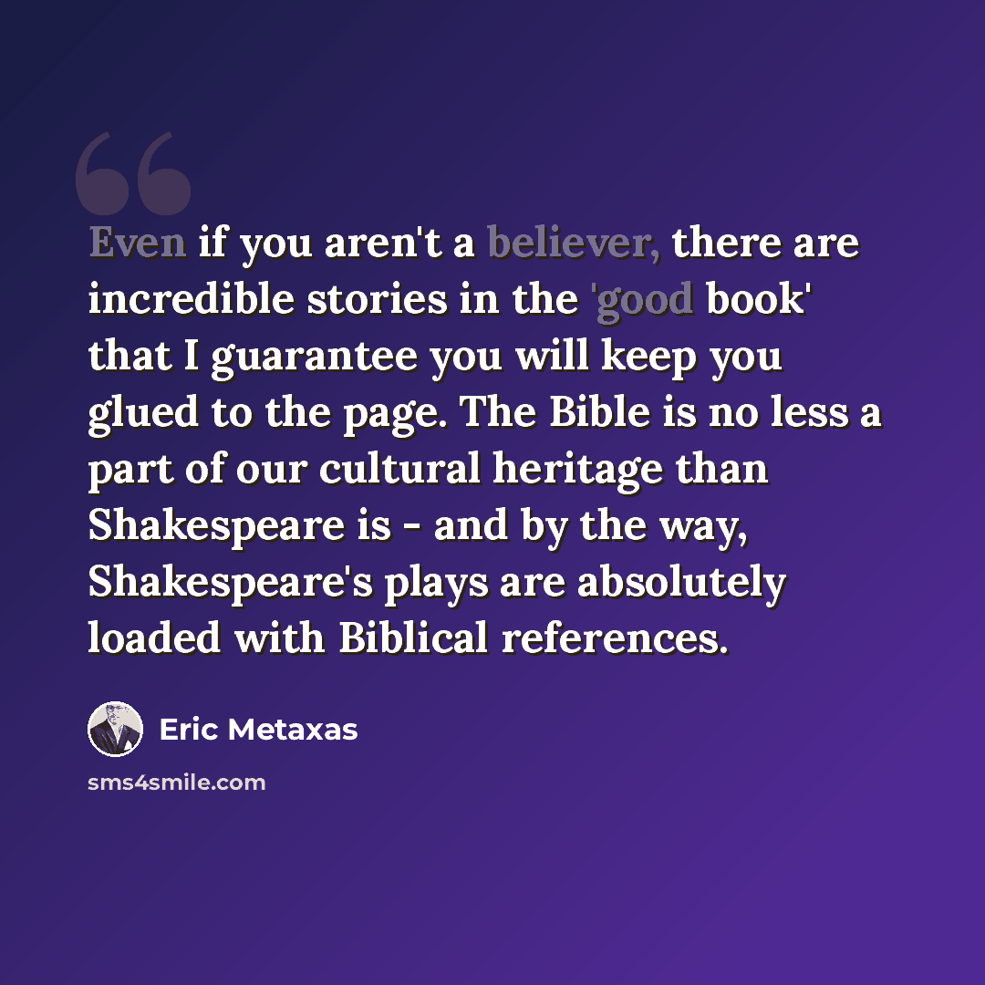 “Even if you aren't a believer, there are incredible stories in the 'good book' that I guarantee you will keep you glued to the page. The Bible is no less a part of our cultural heritage than Shakespeare is - and by the way, Shakespeare's plays are absolutely loaded with Biblical references.” quote by Eric Metaxas