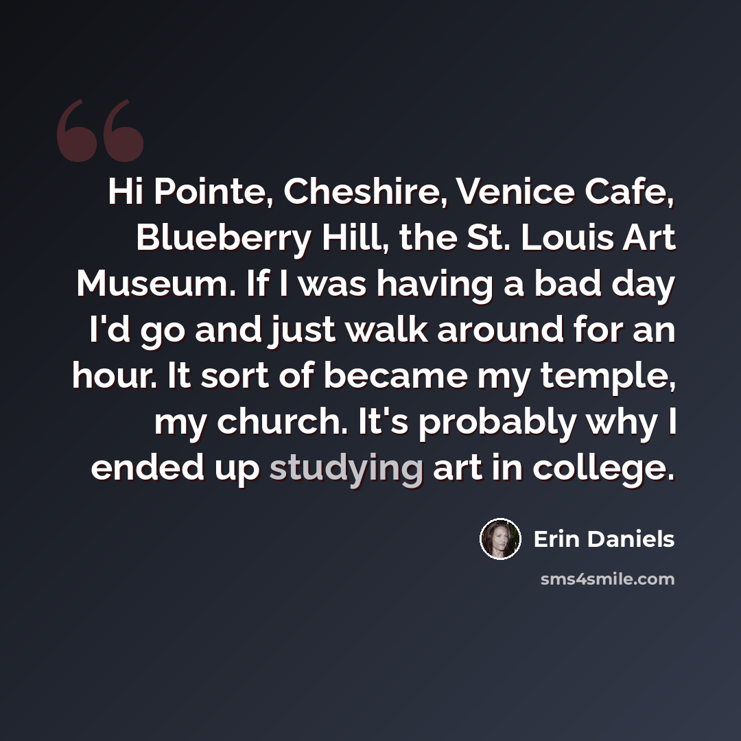 “Hi Pointe, Cheshire, Venice Cafe, Blueberry Hill, the St. Louis Art Museum. If I was having a bad day I'd go and just walk around for an hour. It sort of became my temple, my church. It's probably why I ended up studying art in college.” quote by Erin Daniels