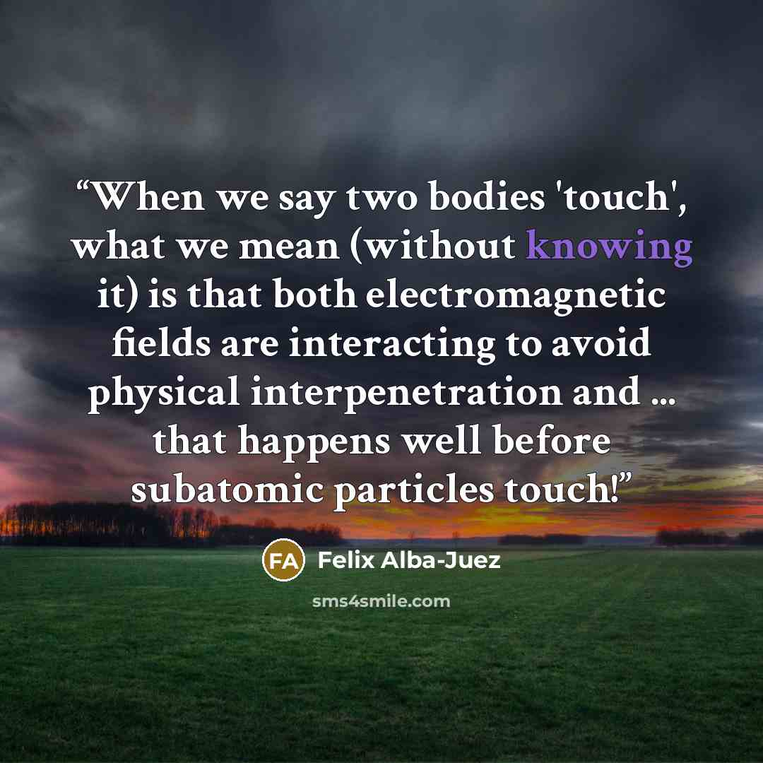 “When we say two bodies 'touch', what we mean (without knowing it) is that both electromagnetic fields are interacting to avoid physical interpenetration and ... that happens well before subatomic particles touch!” quote by Felix Alba-Juez