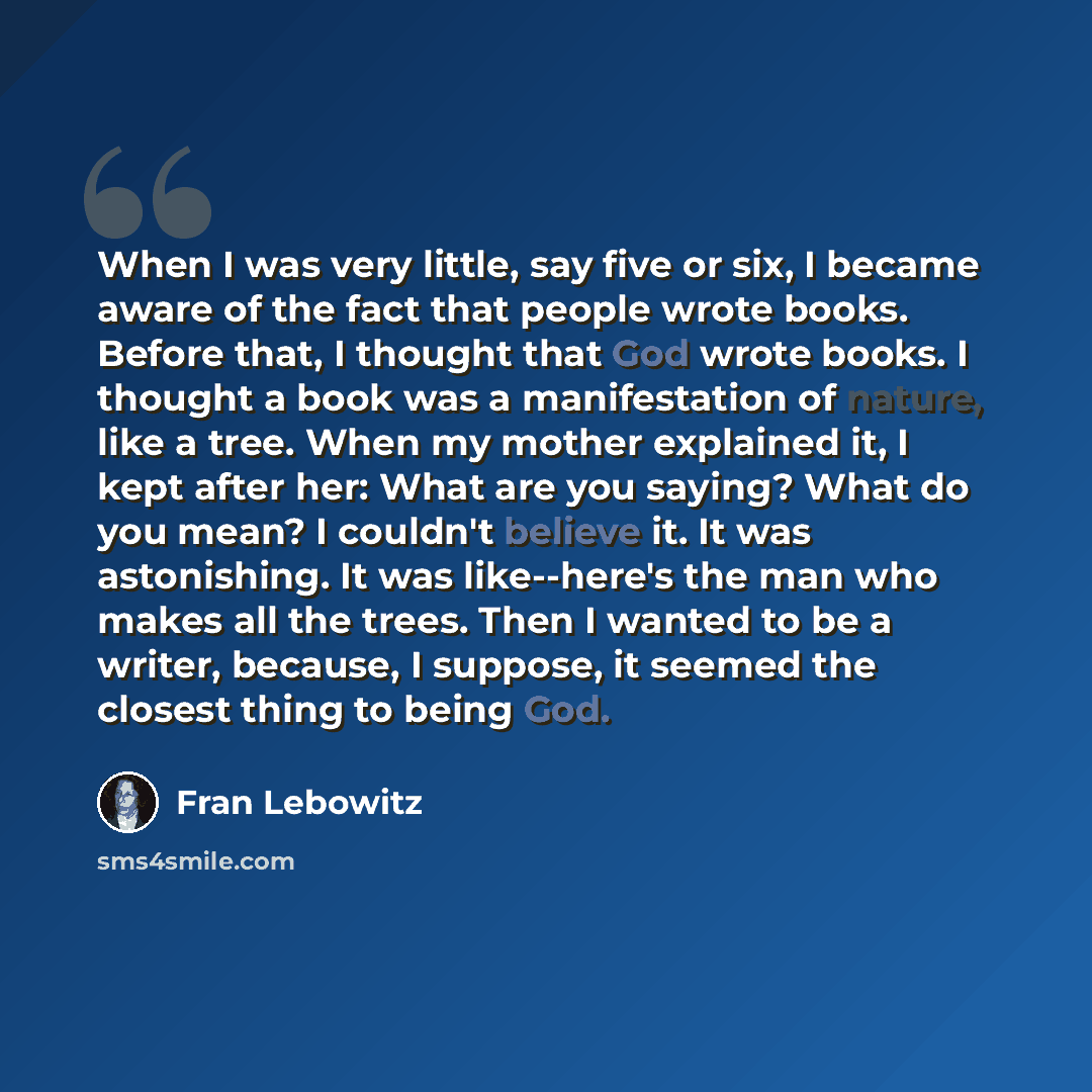 “When I was very little, say five or six, I became aware of the fact that people wrote books. Before that, I thought that God wrote books. I thought a book was a manifestation of nature, like a tree. When my mother explained it, I kept after her: What are you saying? What do you mean? I couldn't…” quote by Fran Lebowitz
