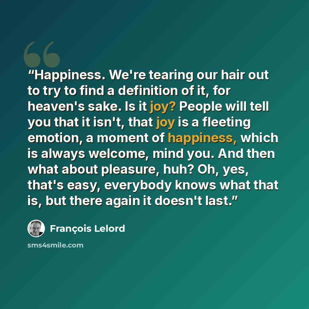 “Happiness. We're tearing our hair out to try to find a definition of it, for heaven's sake. Is it joy? People will tell you that it isn't, that joy is a fleeting emotion, a moment of happiness, which is always welcome, mind you. And then what about pleasure, huh? Oh, yes, that's easy, everybody…” quote by François Lelord