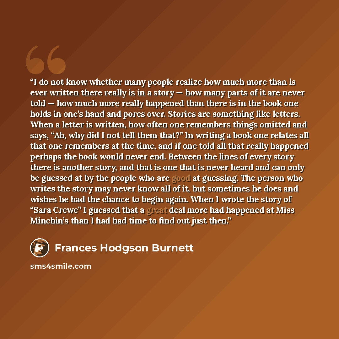“I do not know whether many people realize how much more than is ever written there really is in a story — how many parts of it are never told — how much more really happened than there is in the book one holds in one’s hand and pores over. Stories are something like letters. When a letter is…” quote by Frances Hodgson Burnett