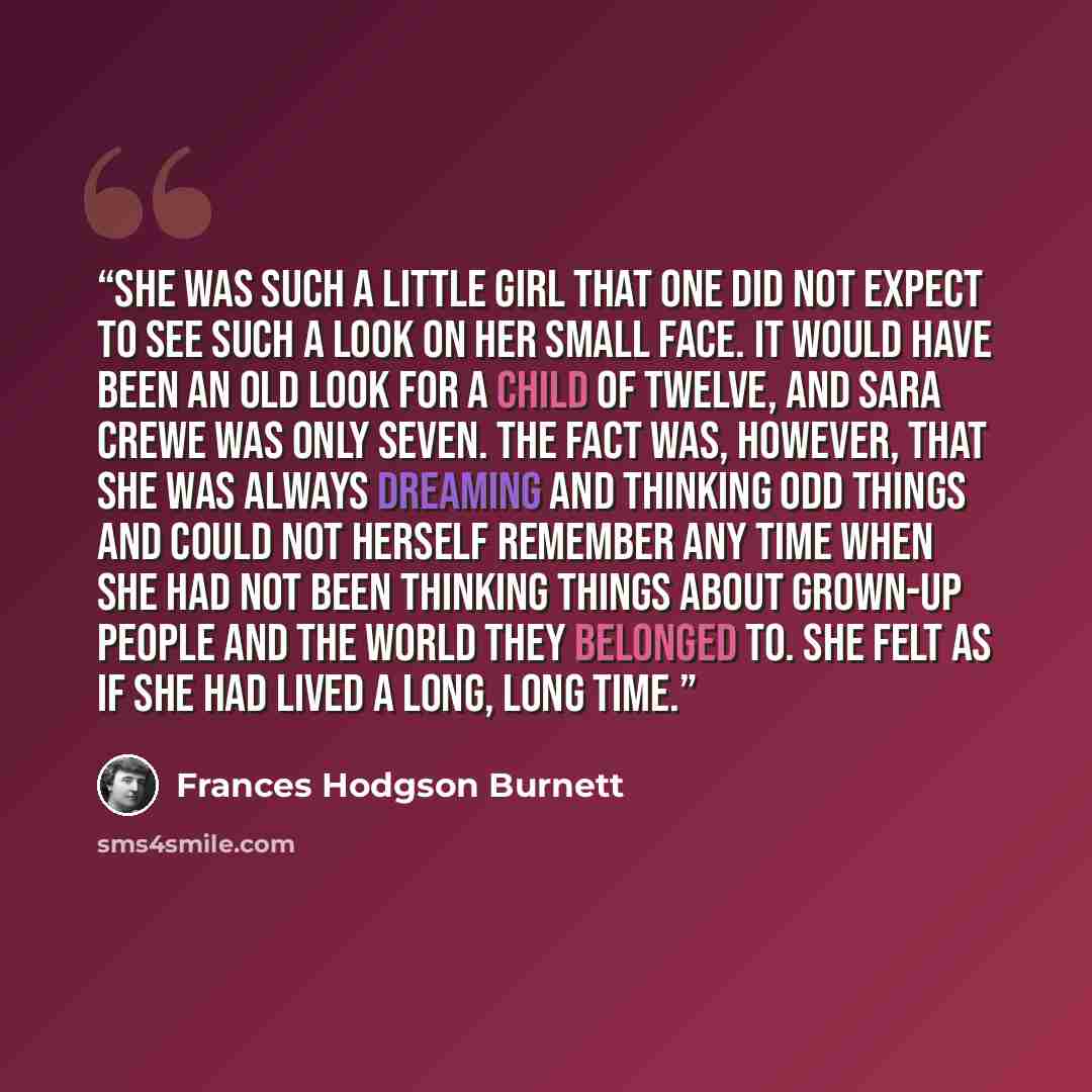 “She was such a little girl that one did not expect to see such a look on her small face. It would have been an old look for a child of twelve, and Sara Crewe was only seven. The fact was, however, that she was always dreaming and thinking odd things and could not herself remember any time when she…” quote by Frances Hodgson Burnett