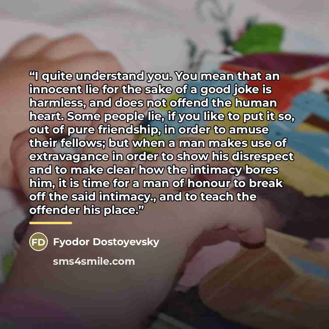 “I quite understand you. You mean that an innocent lie for the sake of a good joke is harmless, and does not offend the human heart. Some people lie, if you like to put it so, out of pure friendship, in order to amuse their fellows; but when a man makes use of extravagance in order to show his…” quote by Fyodor Dostoyevsky