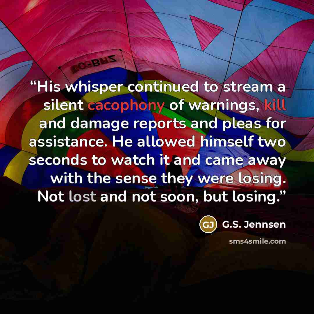 “His whisper continued to stream a silent cacophony of warnings, kill and damage reports and pleas for assistance. He allowed himself two seconds to watch it and came away with the sense they were losing. Not lost and not soon, but losing.” quote by G.S. Jennsen