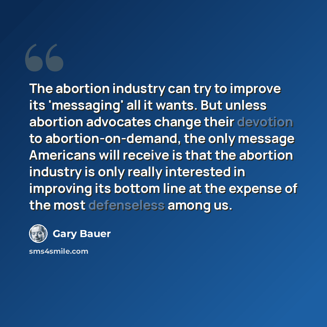 “The abortion industry can try to improve its 'messaging' all it wants. But unless abortion advocates change their devotion to abortion-on-demand, the only message Americans will receive is that the abortion industry is only really interested in improving its bottom line at the expense of the most…” quote by Gary Bauer