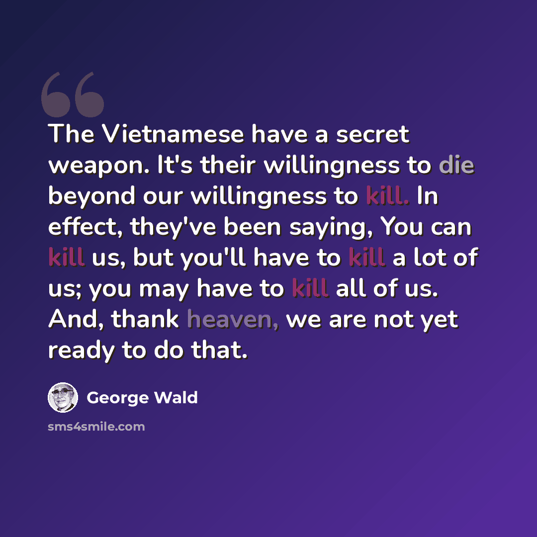 “The Vietnamese have a secret weapon. It's their willingness to die beyond our willingness to kill. In effect, they've been saying, You can kill us, but you'll have to kill a lot of us; you may have to kill all of us. And, thank heaven, we are not yet ready to do that.” quote by George Wald