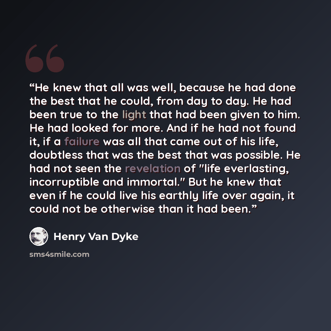 “He knew that all was well, because he had done the best that he could, from day to day. He had been true to the light that had been given to him. He had looked for more. And if he had not found it, if a failure was all that came out of his life, doubtless that was the best that was possible. He…” quote by Henry van Dyke