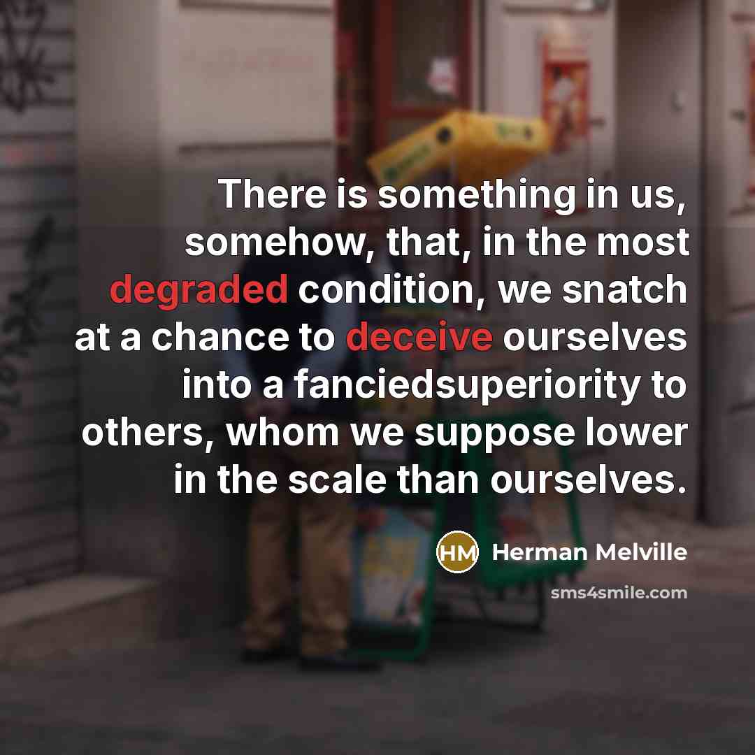“There is something in us, somehow, that, in the most degraded condition, we snatch at a chance to deceive ourselves into a fanciedsuperiority to others, whom we suppose lower in the scale than ourselves.” quote by Herman Melville