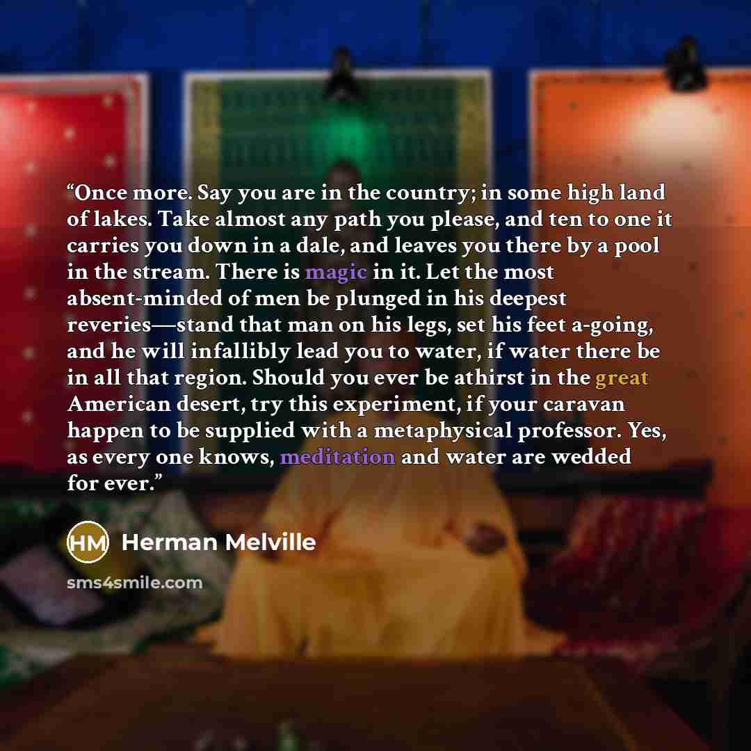 “Once more. Say you are in the country; in some high land of lakes. Take almost any path you please, and ten to one it carries you down in a dale, and leaves you there by a pool in the stream. There is magic in it. Let the most absent-minded of men be plunged in his deepest reveries—stand that man…” quote by Herman Melville