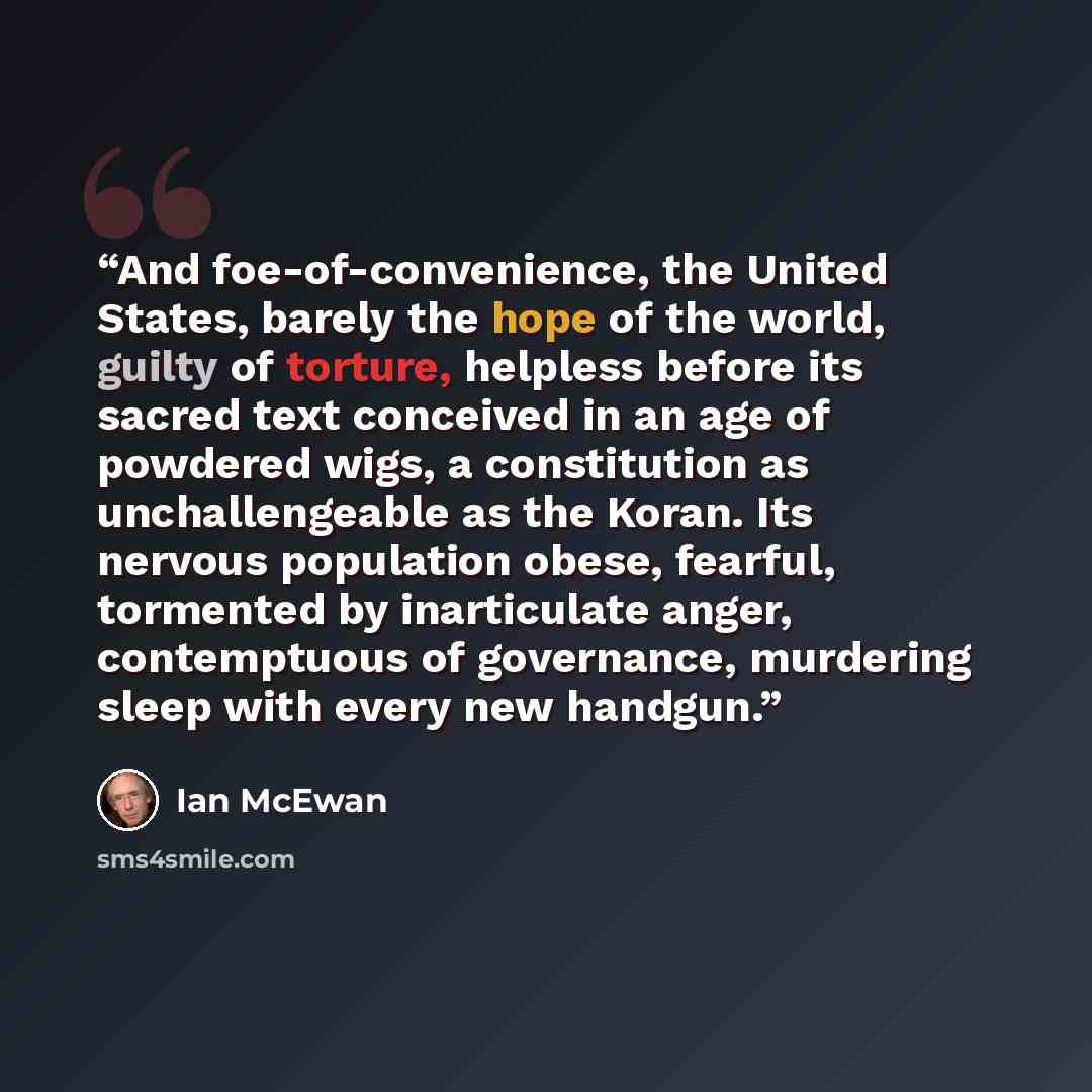 “And foe-of-convenience, the United States, barely the hope of the world, guilty of torture, helpless before its sacred text conceived in an age of powdered wigs, a constitution as unchallengeable as the Koran. Its nervous population obese, fearful, tormented by inarticulate anger, contemptuous of…” quote by Ian McEwan