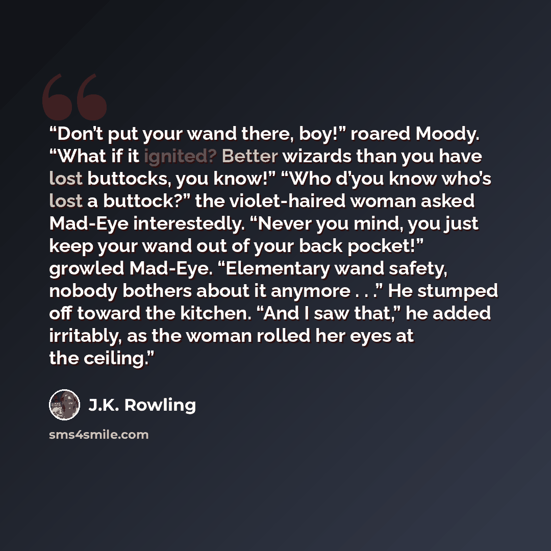 “Don’t put your wand there, boy!” roared Moody. “What if it ignited? Better wizards than you have lost buttocks, you know!” “Who d’you know who’s lost a buttock?” the violet-haired woman asked Mad-Eye interestedly. “Never you mind, you just keep your wand out of your back pocket!” growled Mad-Eye…” quote by J.K. Rowling