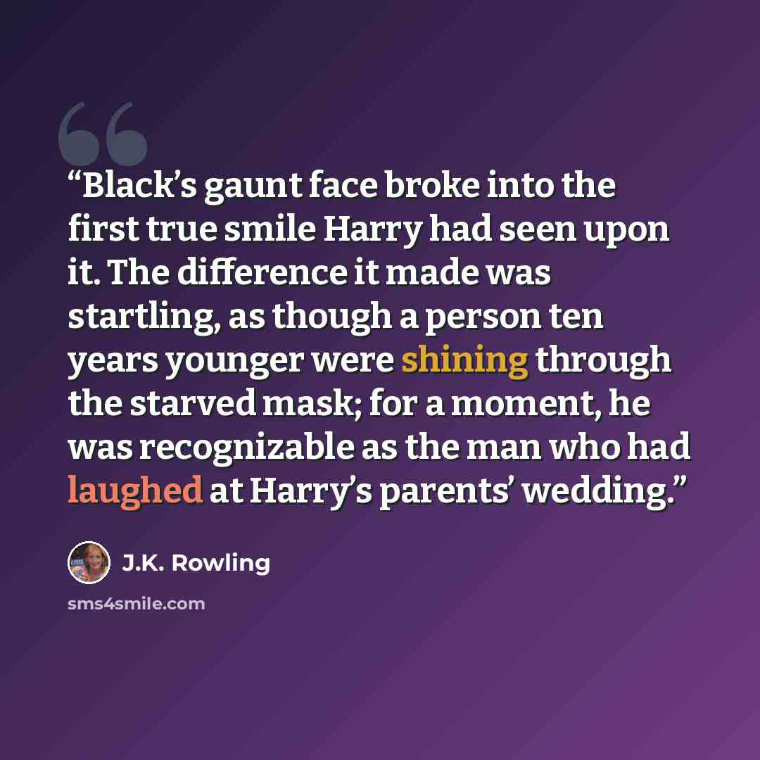 “Black’s gaunt face broke into the first true smile Harry had seen upon it. The difference it made was startling, as though a person ten years younger were shining through the starved mask; for a moment, he was recognizable as the man who had laughed at Harry’s parents’ wedding.” quote by J.K. Rowling