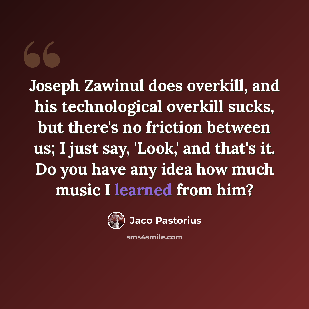 “Joseph Zawinul does overkill, and his technological overkill sucks, but there's no friction between us; I just say, 'Look,' and that's it. Do you have any idea how much music I learned from him?” quote by Jaco Pastorius