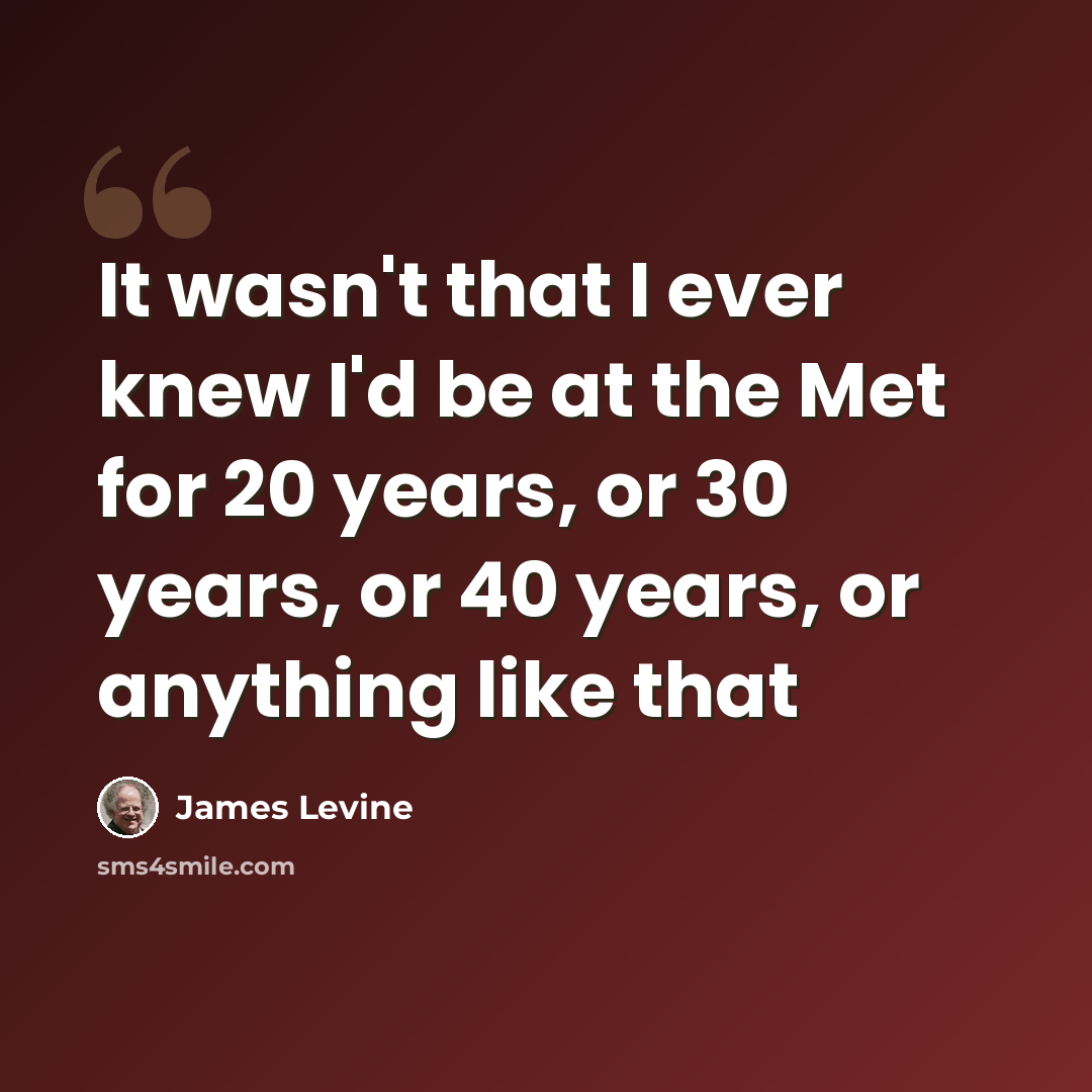 “It wasn't that I ever knew I'd be at the Met for 20 years, or 30 years, or 40 years, or anything like that” quote by James Levine