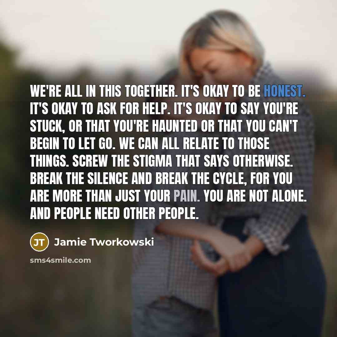 “We're all in this together. It's okay to be honest. It's okay to ask for help. It's okay to say you're stuck, or that you're haunted or that you can't begin to let go. We can all relate to those things. Screw the stigma that says otherwise. Break the silence and break the cycle, for you are more…” quote by Jamie Tworkowski
