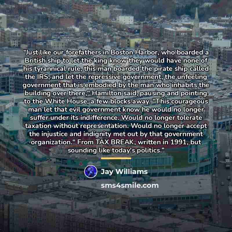 “Just like our forefathers in Boston Harbor, who boarded a British ship to let the king know they would have none of his tyrannical rule, this man boarded the pirate ship called the IRS, and let the repressive government, the unfeeling government that is embodied by the man who inhabits the…” quote by Jay Williams