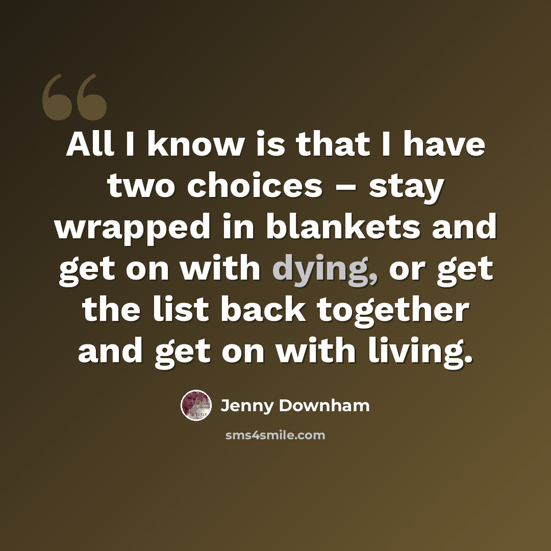 “All I know is that I have two choices – stay wrapped in blankets and get on with dying, or get the list back together and get on with living.” quote by Jenny Downham