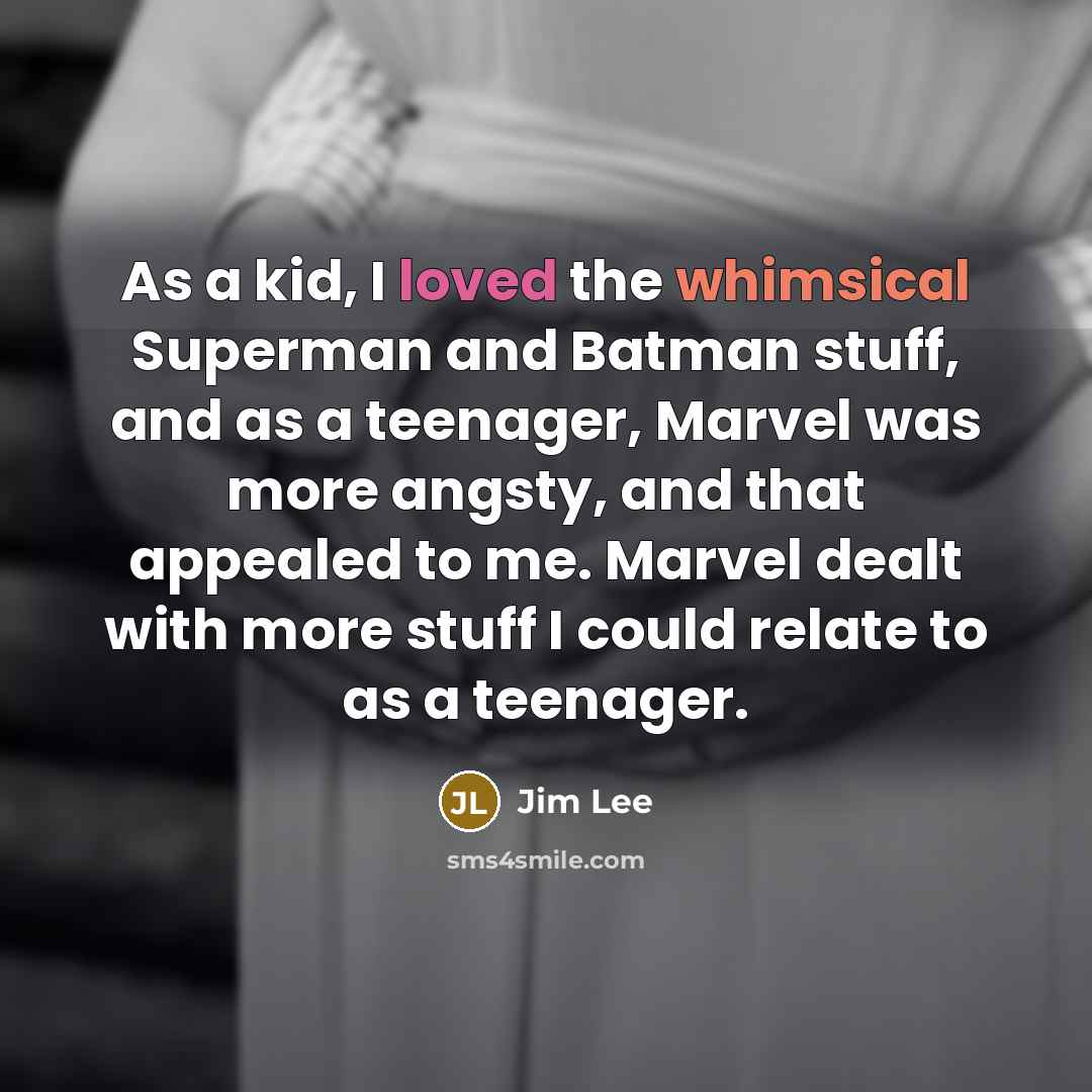 “As a kid, I loved the whimsical Superman and Batman stuff, and as a teenager, Marvel was more angsty, and that appealed to me. Marvel dealt with more stuff I could relate to as a teenager.” quote by Jim Lee