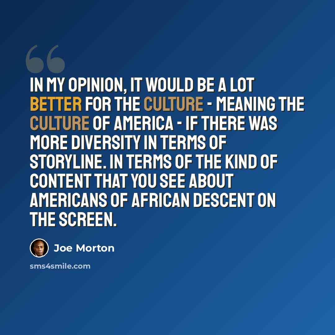 “In my opinion, it would be a lot better for the culture - meaning the culture of America - if there was more diversity in terms of storyline. In terms of the kind of content that you see about Americans of African descent on the screen.” quote by Joe Morton