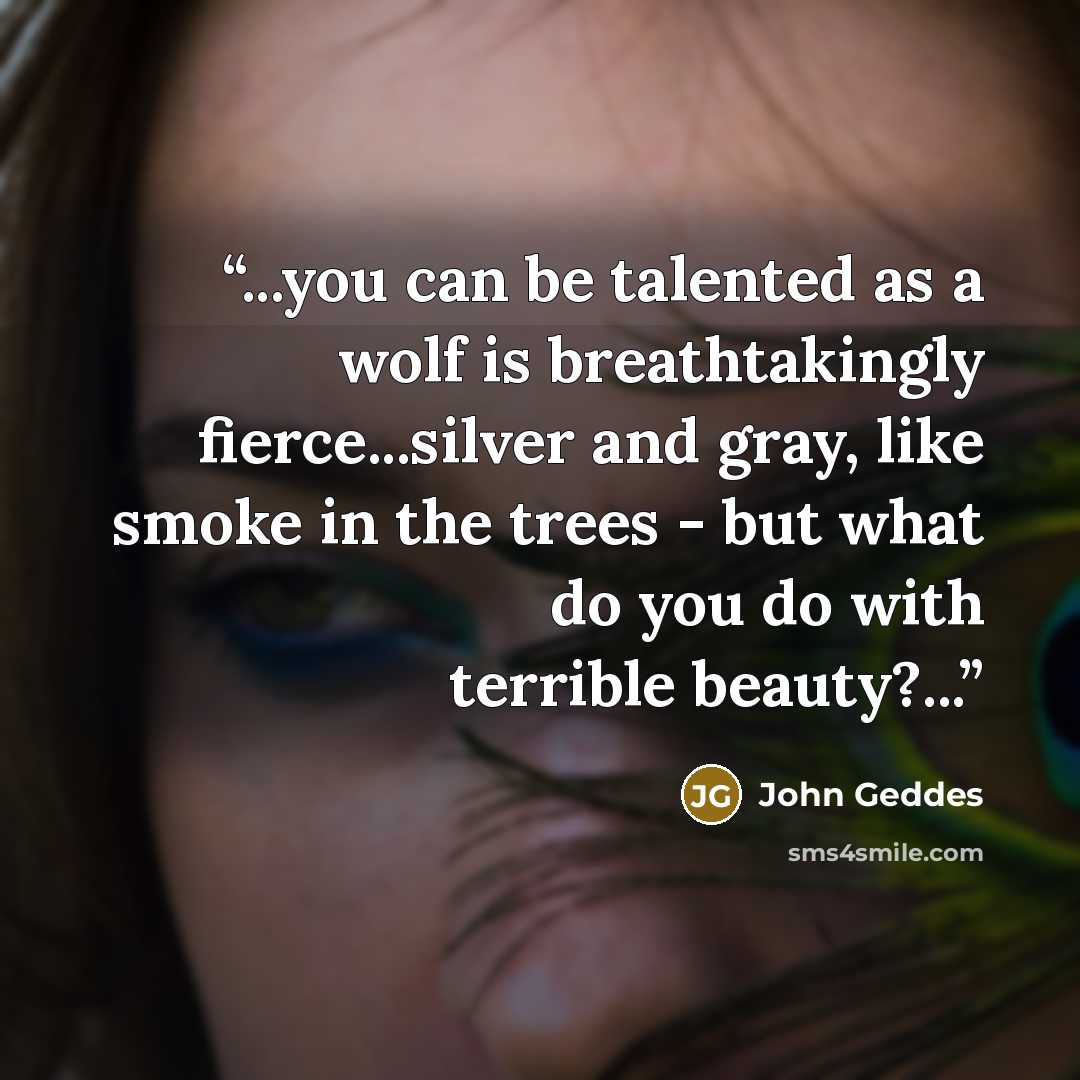 “...you can be talented as a wolf is breathtakingly fierce...silver and gray, like smoke in the trees - but what do you do with terrible beauty?...” quote by John Geddes