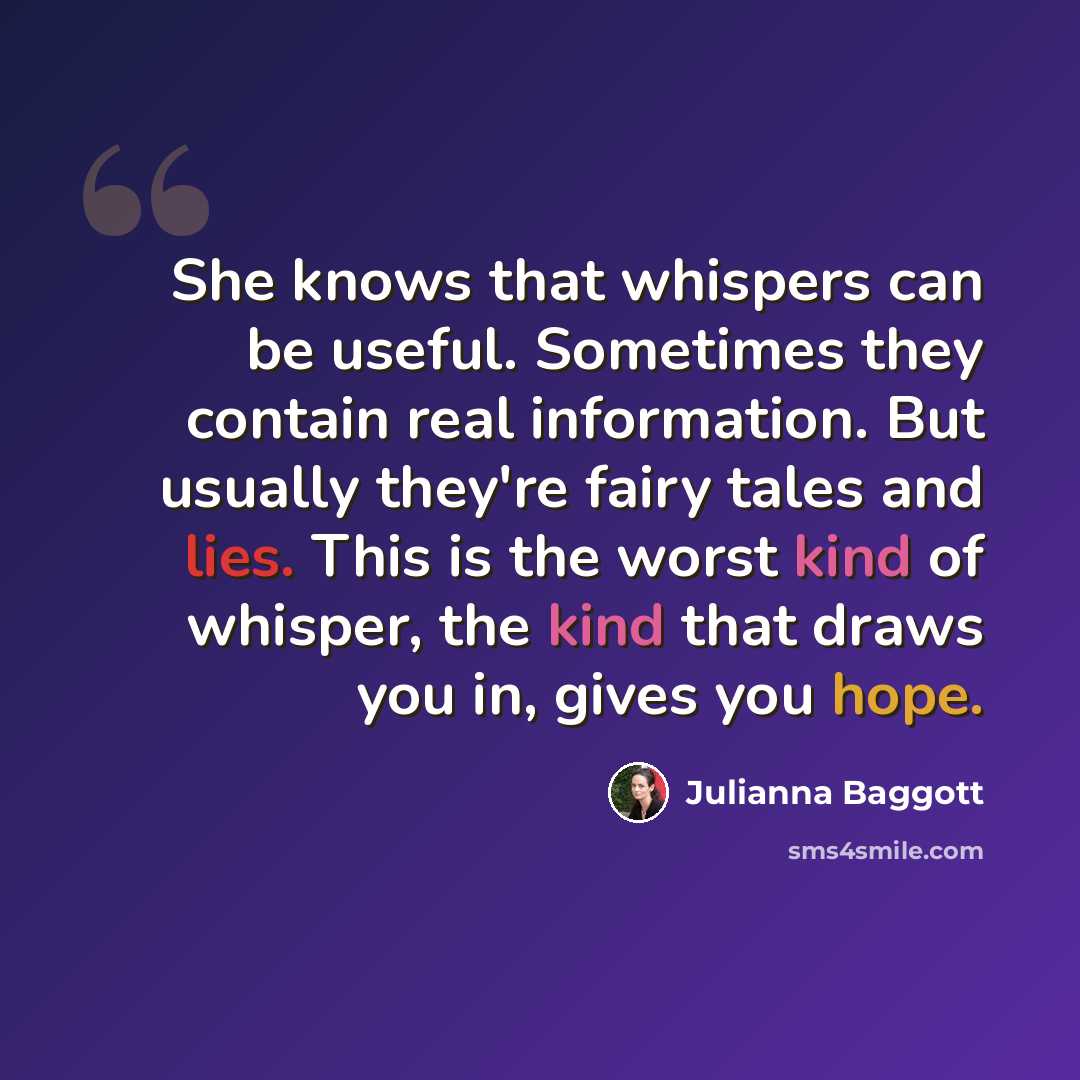 “She knows that whispers can be useful. Sometimes they contain real information. But usually they're fairy tales and lies. This is the worst kind of whisper, the kind that draws you in, gives you hope.” quote by Julianna Baggott