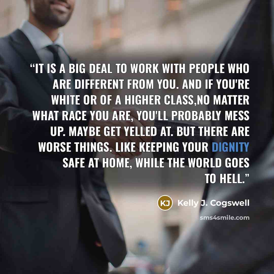 “It is a big deal to work with people who are different from you. And if you're white or of a higher class,no matter what race you are, you'll probably mess up. Maybe get yelled at. But there are worse things. Like keeping your dignity safe at home, while the world goes to hell.” quote by Kelly J. Cogswell