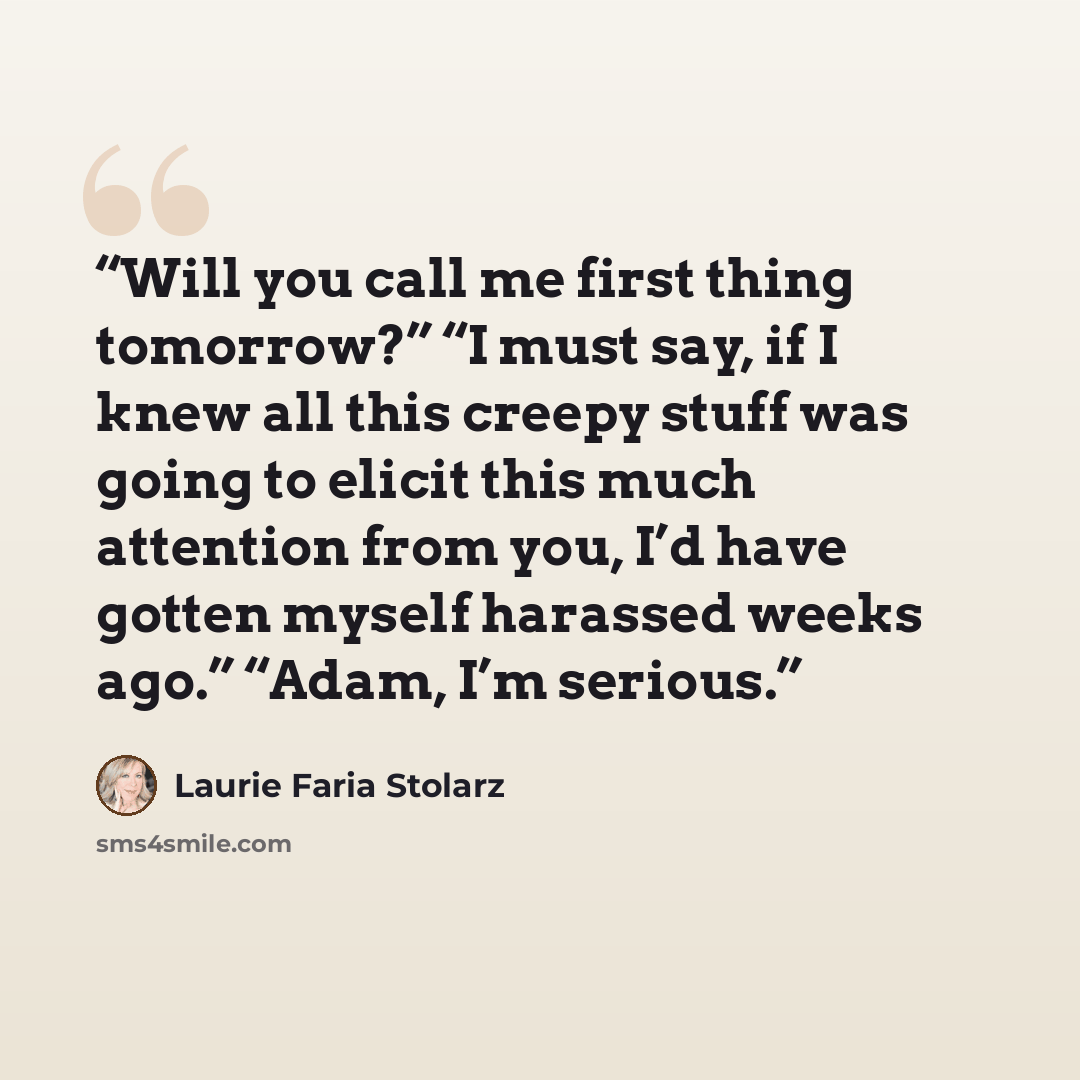 “Will you call me first thing tomorrow?” “I must say, if I knew all this creepy stuff was going to elicit this much attention from you, I’d have gotten myself harassed weeks ago.” “Adam, I’m serious.” quote by Laurie Faria Stolarz