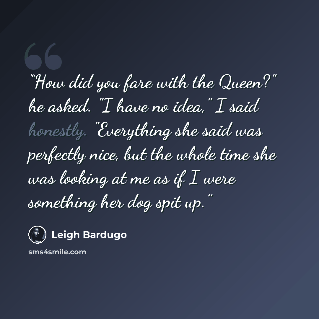 “How did you fare with the Queen?" he asked. "I have no idea," I said honestly. "Everything she said was perfectly nice, but the whole time she was looking at me as if I were something her dog spit up.” quote by Leigh Bardugo