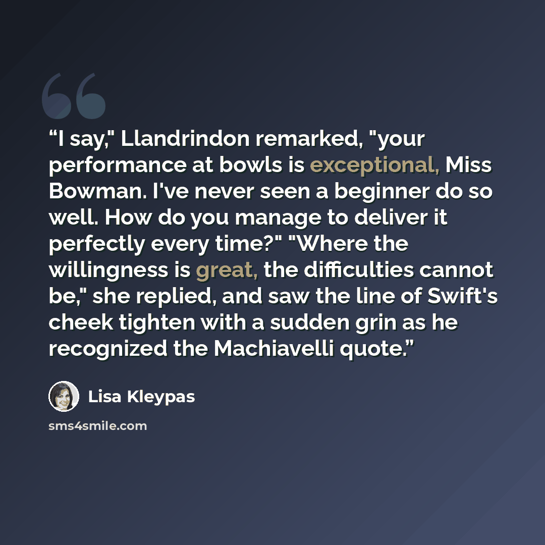 “I say," Llandrindon remarked, "your performance at bowls is exceptional, Miss Bowman. I've never seen a beginner do so well. How do you manage to deliver it perfectly every time?" "Where the willingness is great, the difficulties cannot be," she replied, and saw the line of Swift's cheek tighten…” quote by Lisa Kleypas