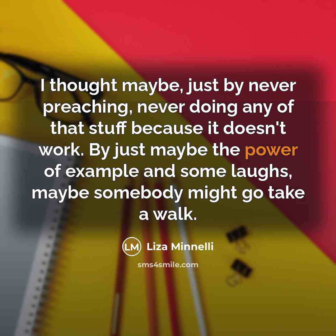 “I thought maybe, just by never preaching, never doing any of that stuff because it doesn't work. By just maybe the power of example and some laughs, maybe somebody might go take a walk.” quote by Liza Minnelli