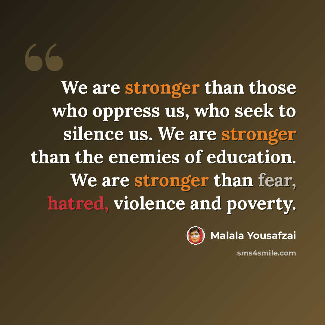 “We are stronger than those who oppress us, who seek to silence us. We are stronger than the enemies of education. We are stronger than fear, hatred, violence and poverty.” quote by Malala Yousafzai