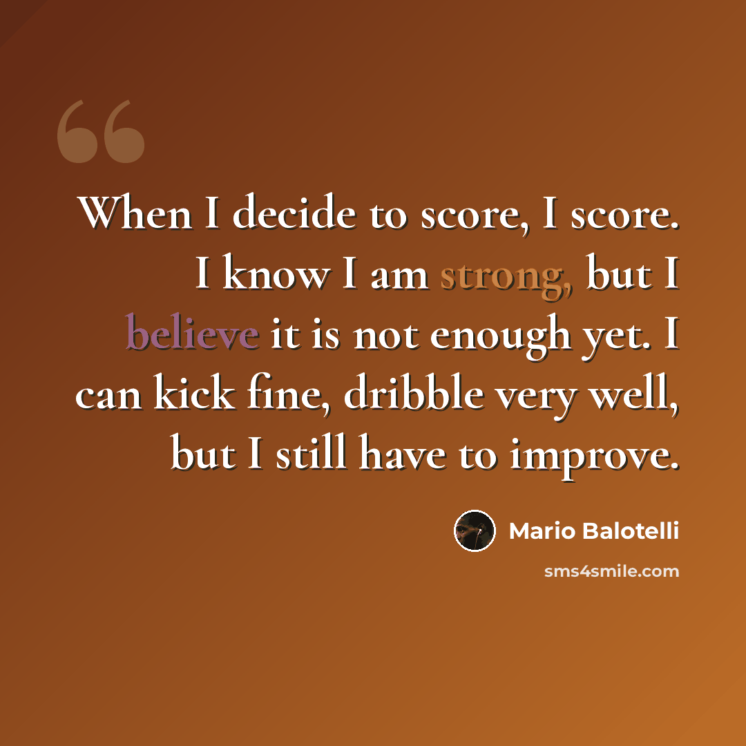 “When I decide to score, I score. I know I am strong, but I believe it is not enough yet. I can kick fine, dribble very well, but I still have to improve.” quote by Mario Balotelli