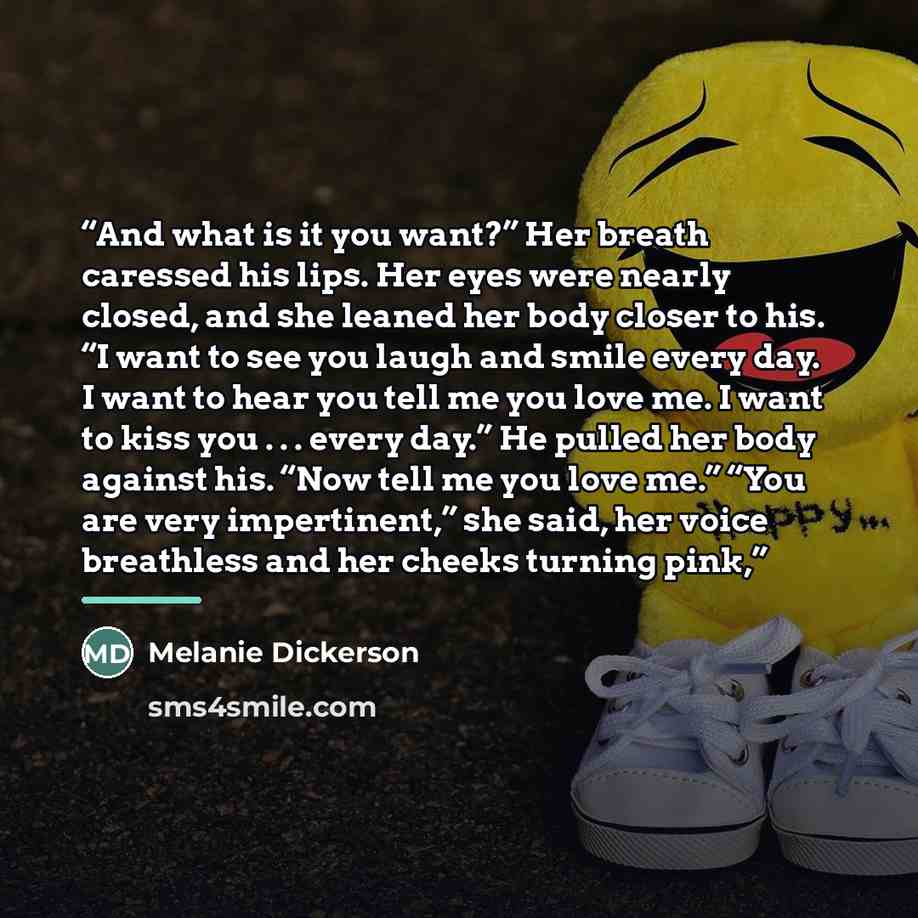 “And what is it you want?” Her breath caressed his lips. Her eyes were nearly closed, and she leaned her body closer to his. “I want to see you laugh and smile every day. I want to hear you tell me you love me. I want to kiss you . . . every day.” He pulled her body against his. “Now tell me you…” quote by Melanie Dickerson