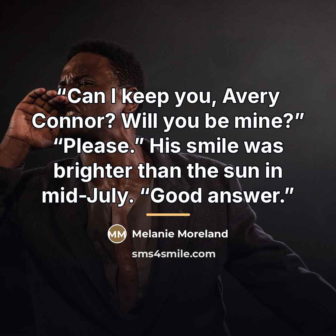 “Can I keep you, Avery Connor? Will you be mine?” “Please.” His smile was brighter than the sun in mid-July. “Good answer.” quote by Melanie Moreland