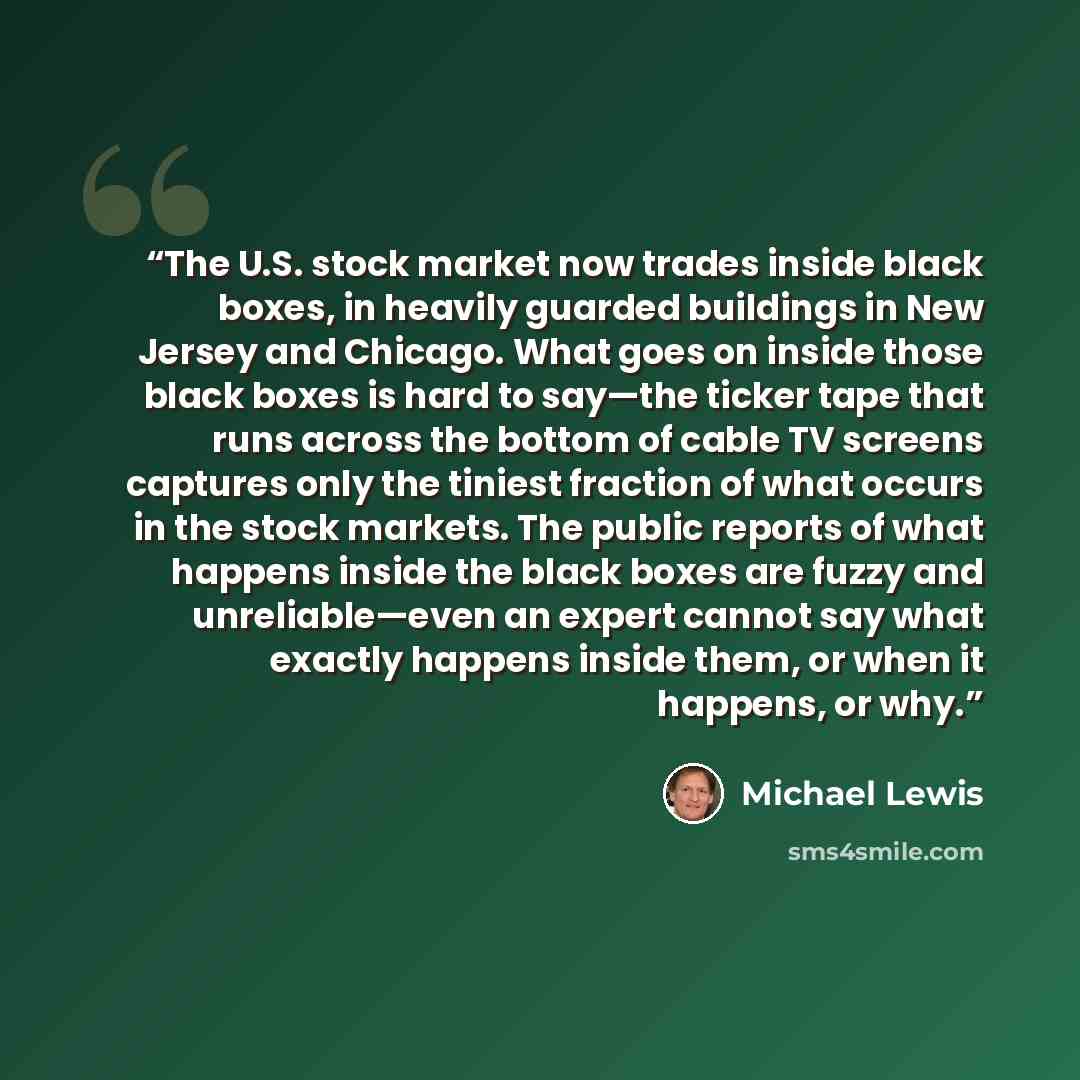 “The U.S. stock market now trades inside black boxes, in heavily guarded buildings in New Jersey and Chicago. What goes on inside those black boxes is hard to say—the ticker tape that runs across the bottom of cable TV screens captures only the tiniest fraction of what occurs in the stock markets…” quote by Michael Lewis