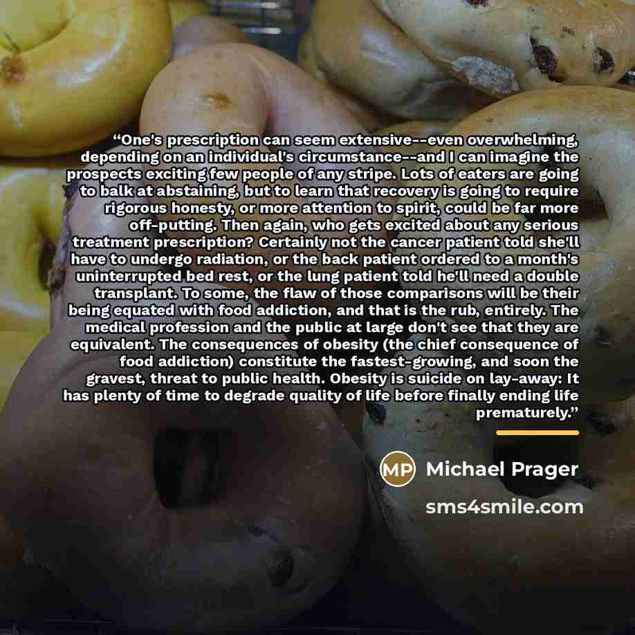 “One's prescription can seem extensive--even overwhelming, depending on an individual's circumstance--and I can imagine the prospects exciting few people of any stripe. Lots of eaters are going to balk at abstaining, but to learn that recovery is going to require rigorous honesty, or more attention…” quote by Michael Prager