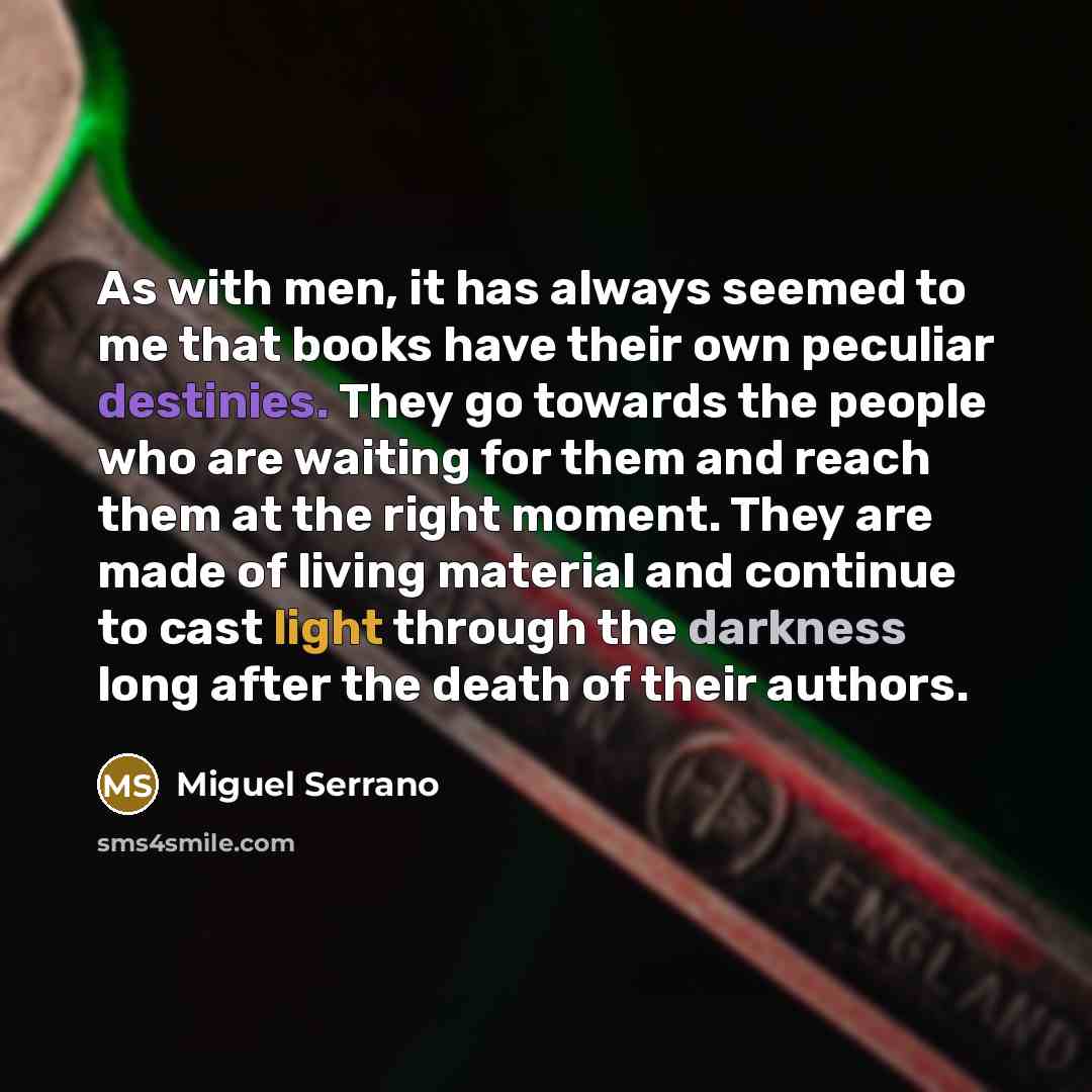 “As with men, it has always seemed to me that books have their own peculiar destinies. They go towards the people who are waiting for them and reach them at the right moment. They are made of living material and continue to cast light through the darkness long after the death of their authors.” quote by Miguel Serrano